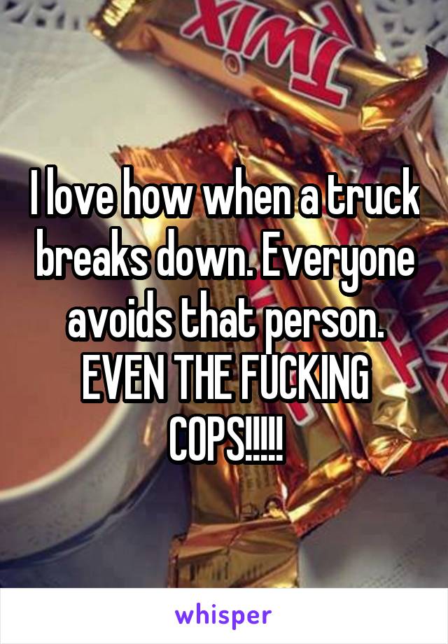 I love how when a truck breaks down. Everyone avoids that person. EVEN THE FUCKING COPS!!!!!