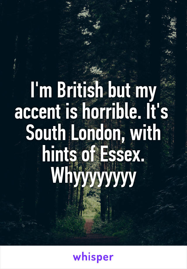 I'm British but my accent is horrible. It's  South London, with hints of Essex. Whyyyyyyyy