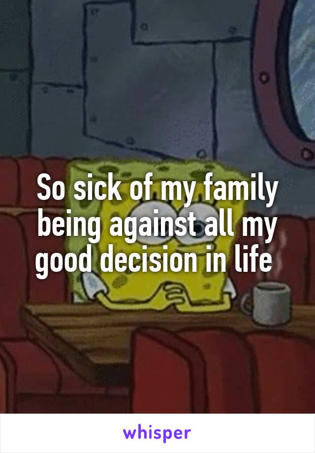 So sick of my family being against all my good decision in life 