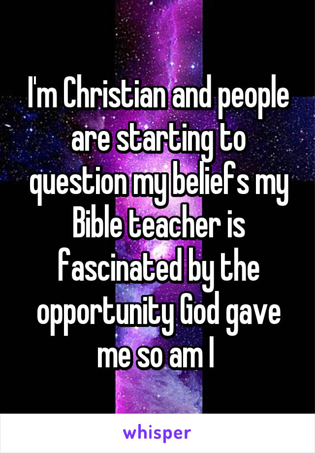 I'm Christian and people are starting to question my beliefs my Bible teacher is fascinated by the opportunity God gave me so am I 