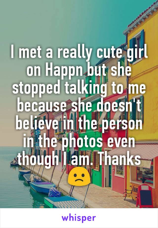 I met a really cute girl on Happn but she stopped talking to me because she doesn't believe in the person in the photos even though I am. Thanks 🙁