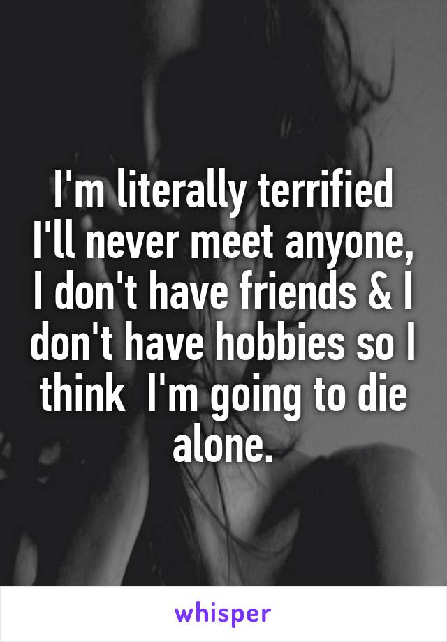 I'm literally terrified I'll never meet anyone, I don't have friends & I don't have hobbies so I think  I'm going to die alone.