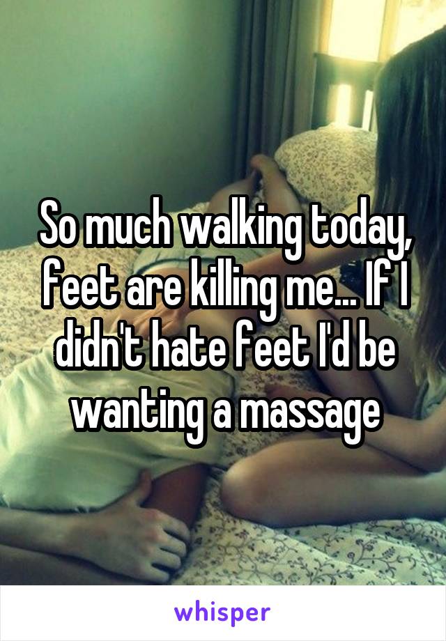So much walking today, feet are killing me... If I didn't hate feet I'd be wanting a massage