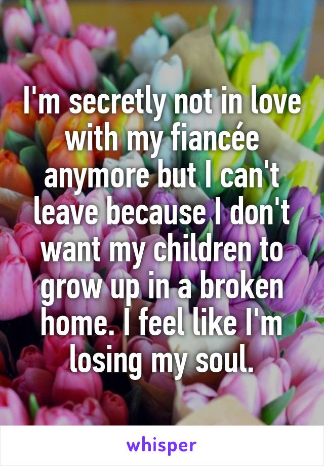 I'm secretly not in love with my fiancée anymore but I can't leave because I don't want my children to grow up in a broken home. I feel like I'm losing my soul.