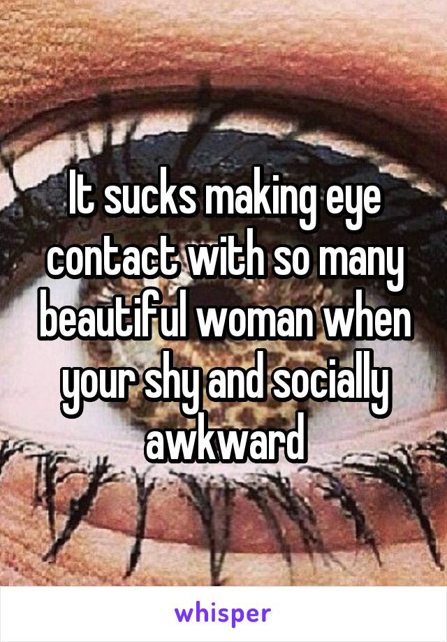 It sucks making eye contact with so many beautiful woman when your shy and socially awkward