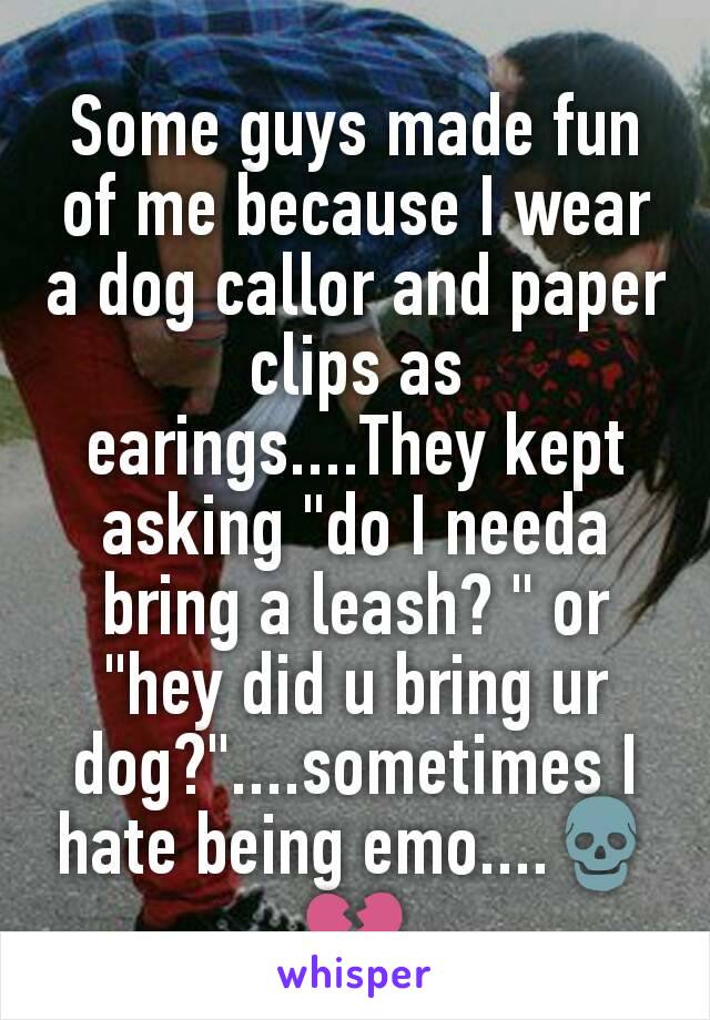 Some guys made fun of me because I wear a dog callor and paper clips as earings....They kept asking "do I needa bring a leash? " or "hey did u bring ur dog?"....sometimes I hate being emo....💀💔