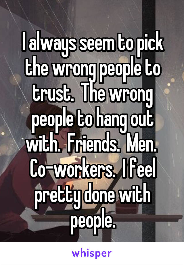 I always seem to pick the wrong people to trust.  The wrong people to hang out with.  Friends.  Men.  Co-workers.  I feel pretty done with people.