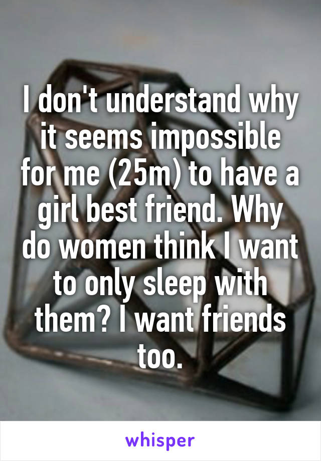 I don't understand why it seems impossible for me (25m) to have a girl best friend. Why do women think I want to only sleep with them? I want friends too.