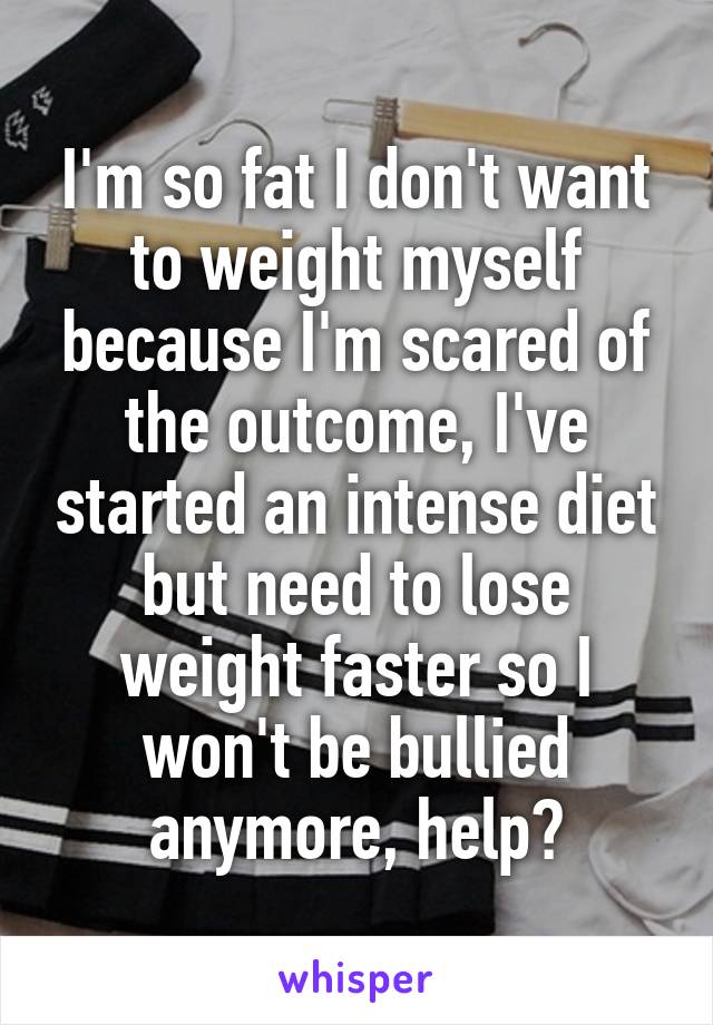 I'm so fat I don't want to weight myself because I'm scared of the outcome, I've started an intense diet but need to lose weight faster so I won't be bullied anymore, help?