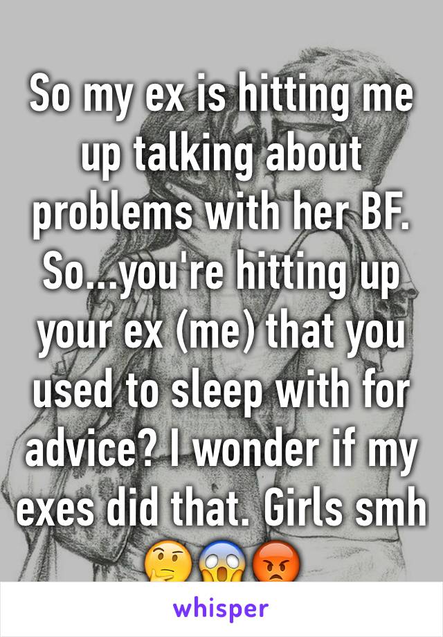 So my ex is hitting me up talking about problems with her BF. So...you're hitting up your ex (me) that you used to sleep with for advice? I wonder if my exes did that. Girls smh 🤔😱😡 