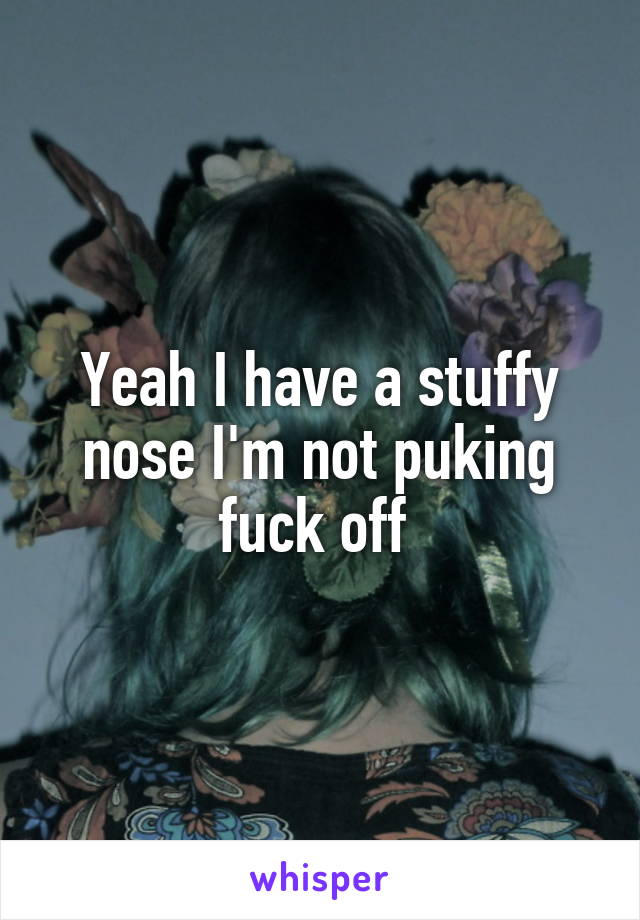 Yeah I have a stuffy nose I'm not puking fuck off 