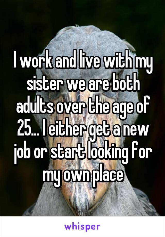 I work and live with my sister we are both adults over the age of 25... I either get a new job or start looking for my own place