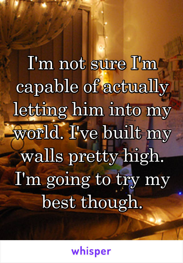 I'm not sure I'm capable of actually letting him into my world. I've built my walls pretty high. I'm going to try my best though.