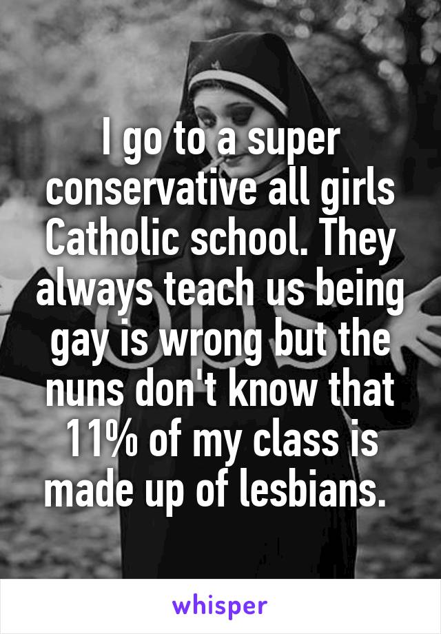 I go to a super conservative all girls Catholic school. They always teach us being gay is wrong but the nuns don't know that 11% of my class is made up of lesbians. 