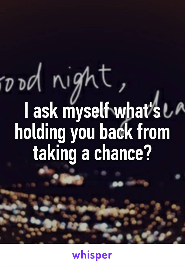 I ask myself what's holding you back from taking a chance?