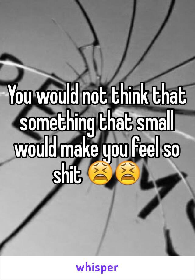 You would not think that something that small would make you feel so shit 😫😫