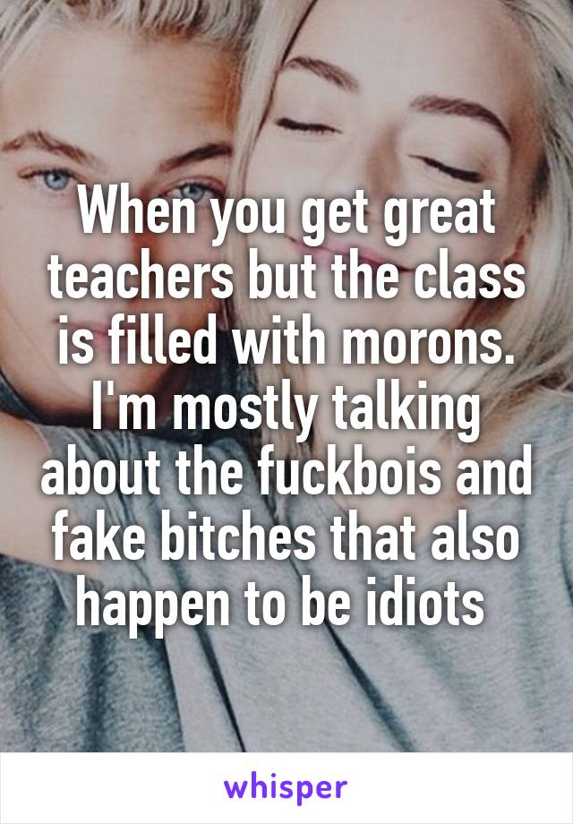 When you get great teachers but the class is filled with morons. I'm mostly talking about the fuckbois and fake bitches that also happen to be idiots 