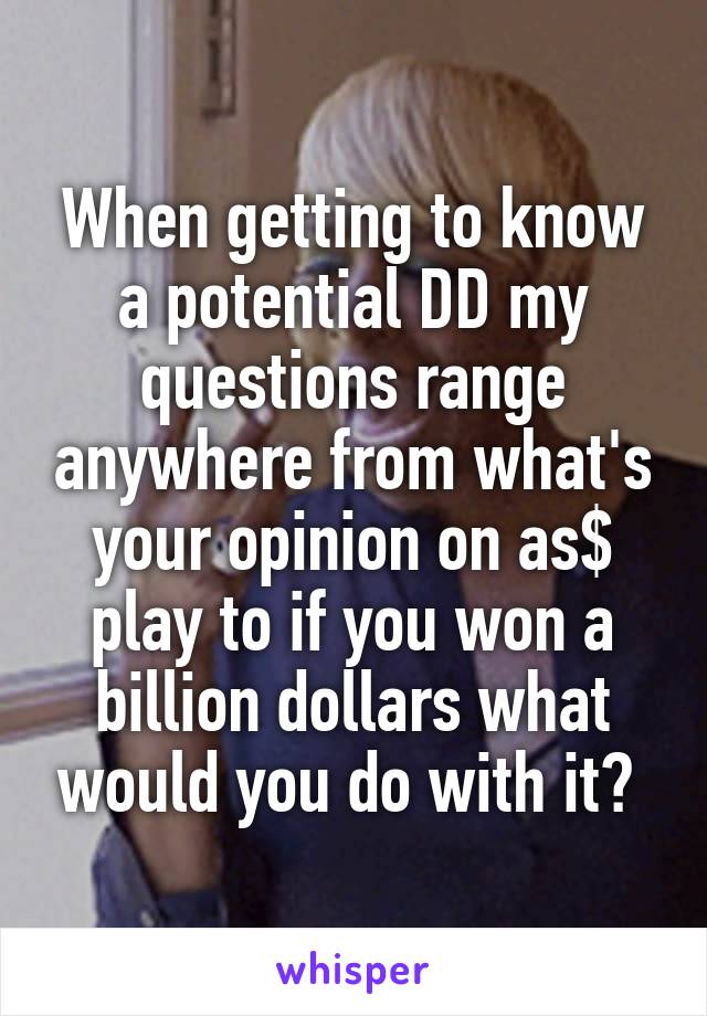 When getting to know a potential DD my questions range anywhere from what's your opinion on as$ play to if you won a billion dollars what would you do with it? 
