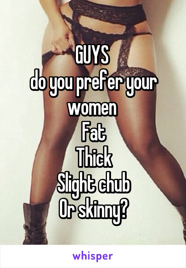 GUYS 
do you prefer your women 
Fat
Thick
Slight chub
Or skinny?