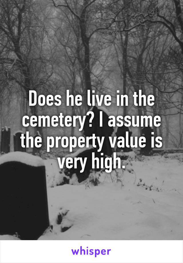 Does he live in the cemetery? I assume the property value is very high.