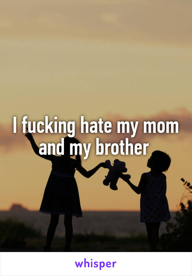 I fucking hate my mom and my brother 
