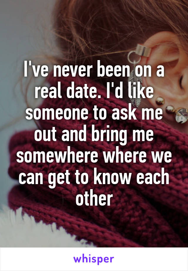 I've never been on a real date. I'd like someone to ask me out and bring me somewhere where we can get to know each other