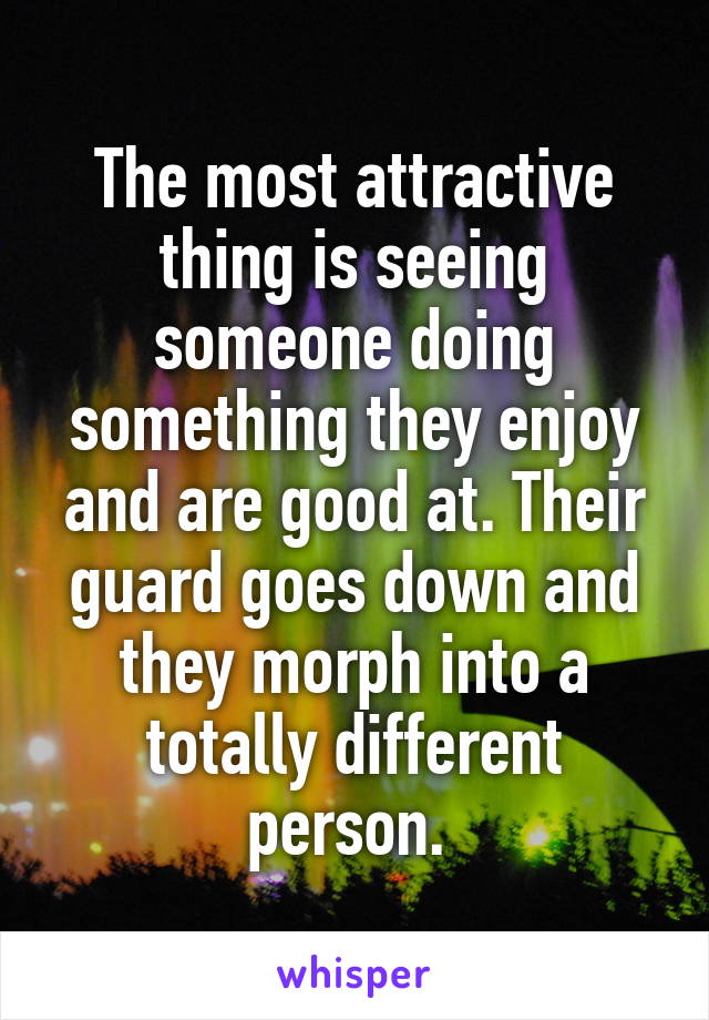 The most attractive thing is seeing someone doing something they enjoy and are good at. Their guard goes down and they morph into a totally different person. 