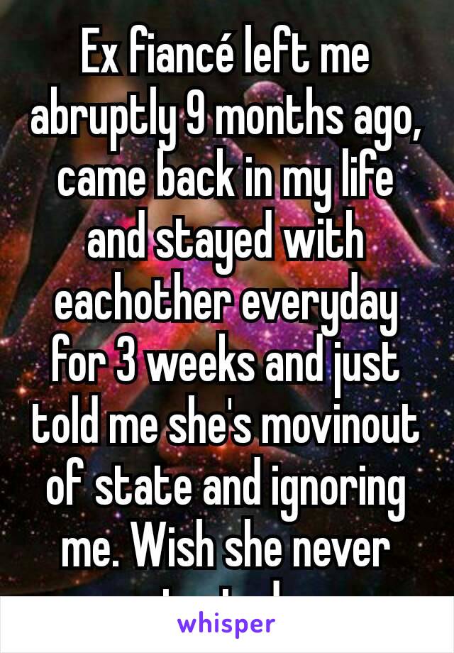 Ex fiancé left me abruptly 9 months ago, came back in my life and stayed with eachother everyday for 3 weeks and just told me she's movinout of state and ignoring me. Wish she never contacted me.