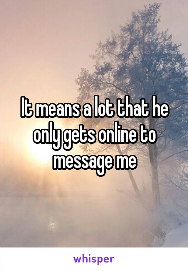 It means a lot that he only gets online to message me