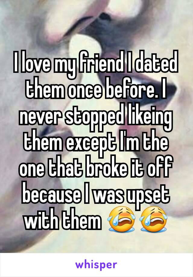 I love my friend I dated them once before. I never stopped likeing them except I'm the one that broke it off because I was upset with them 😭😭