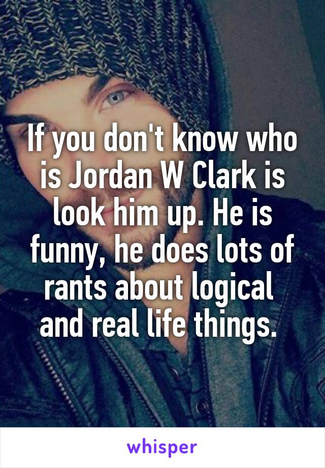 If you don't know who is Jordan W Clark is look him up. He is funny, he does lots of rants about logical  and real life things. 