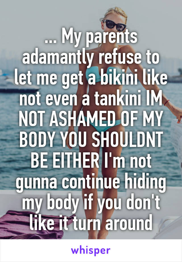 ... My parents adamantly refuse to let me get a bikini like not even a tankini IM NOT ASHAMED OF MY BODY YOU SHOULDNT BE EITHER I'm not gunna continue hiding my body if you don't like it turn around