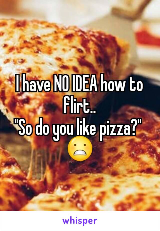 I have NO IDEA how to flirt..
"So do you like pizza?" 
😬