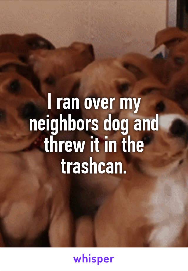 I ran over my neighbors dog and threw it in the trashcan.