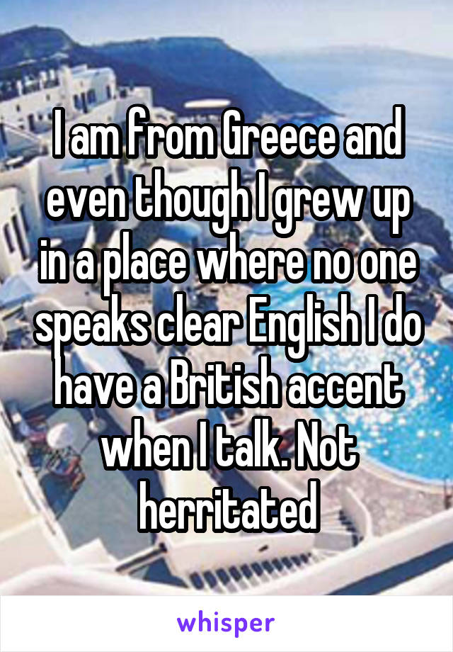 I am from Greece and even though I grew up in a place where no one speaks clear English I do have a British accent when I talk. Not herritated