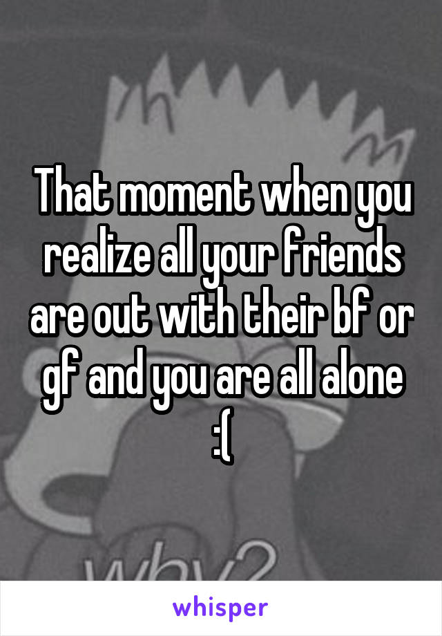 That moment when you realize all your friends are out with their bf or gf and you are all alone :(