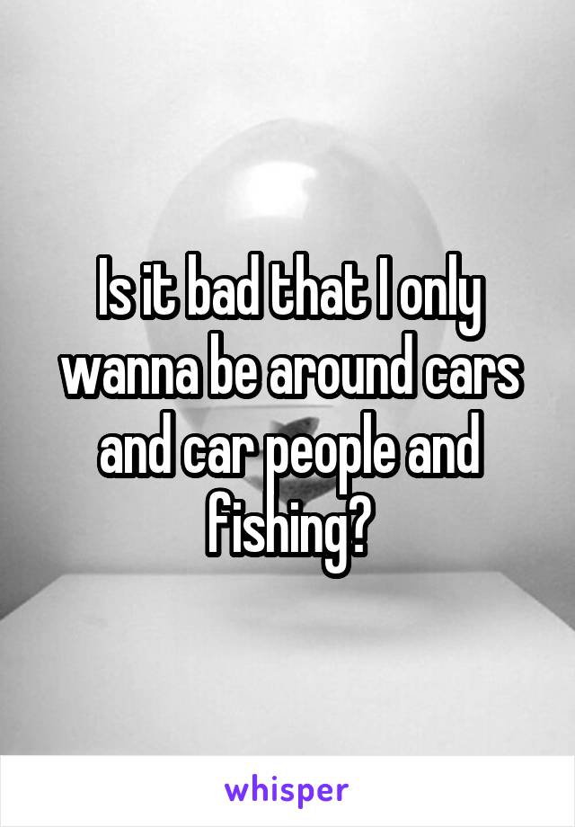 Is it bad that I only wanna be around cars and car people and fishing?