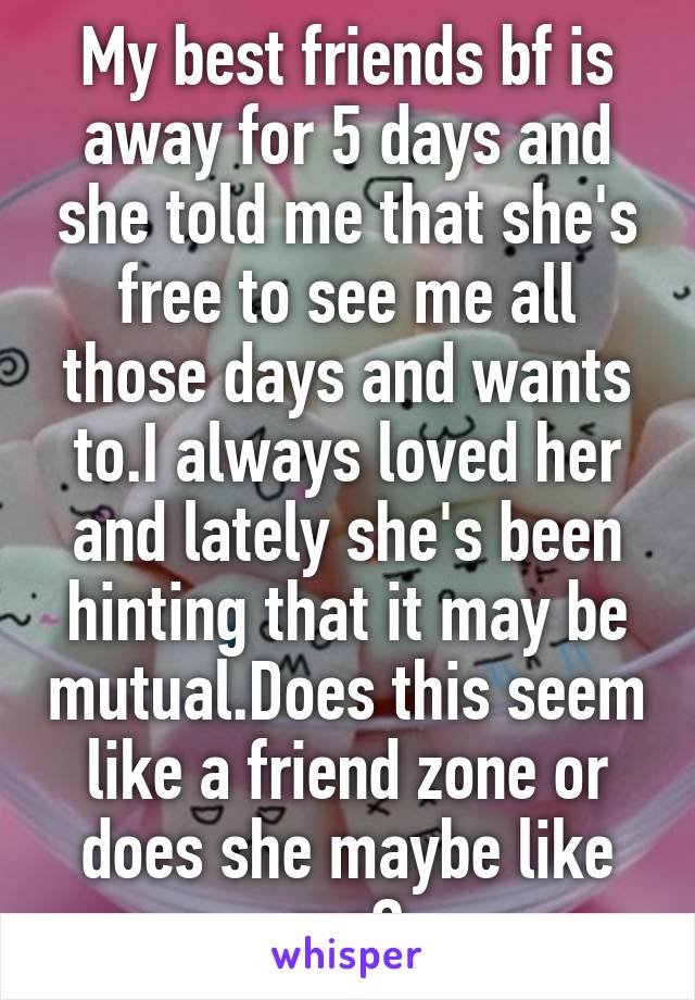 My best friends bf is away for 5 days and she told me that she's free to see me all those days and wants to.I always loved her and lately she's been hinting that it may be mutual.Does this seem like a friend zone or does she maybe like me?