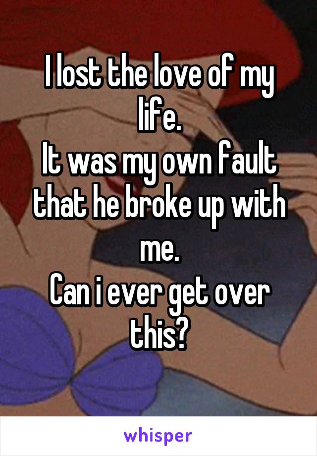 I lost the love of my life.
It was my own fault that he broke up with me.
Can i ever get over this?
