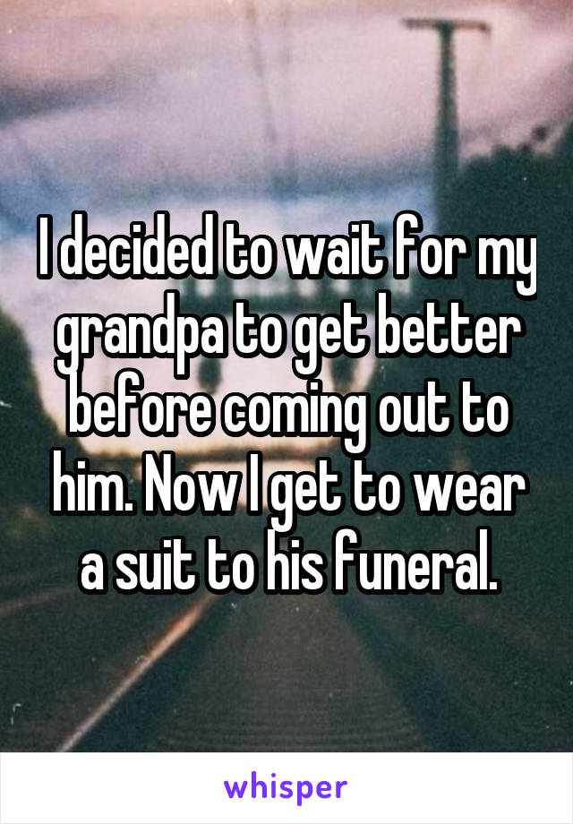 I decided to wait for my grandpa to get better before coming out to him. Now I get to wear a suit to his funeral.