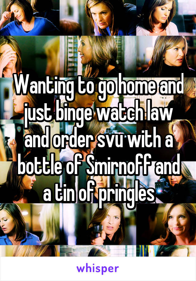 Wanting to go home and just binge watch law and order svu with a bottle of Smirnoff and a tin of pringles