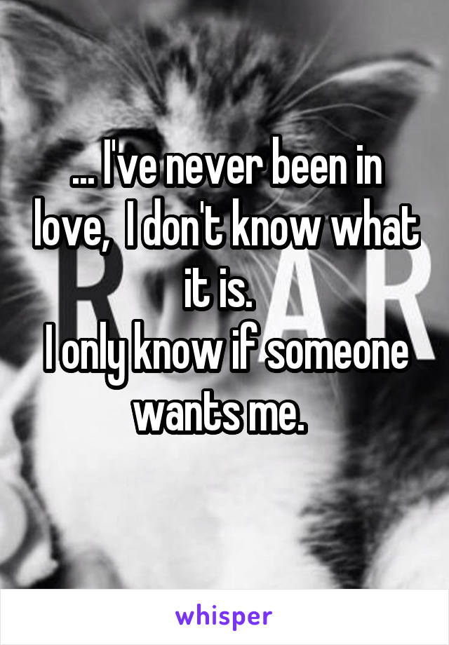 ... I've never been in love,  I don't know what it is.  
I only know if someone wants me.  
