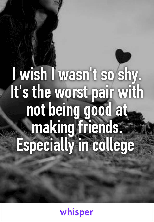I wish I wasn't so shy. It's the worst pair with not being good at making friends. Especially in college 