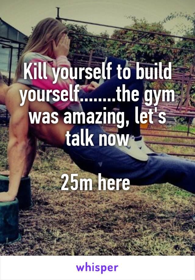 Kill yourself to build yourself........the gym was amazing, let's talk now

25m here 
