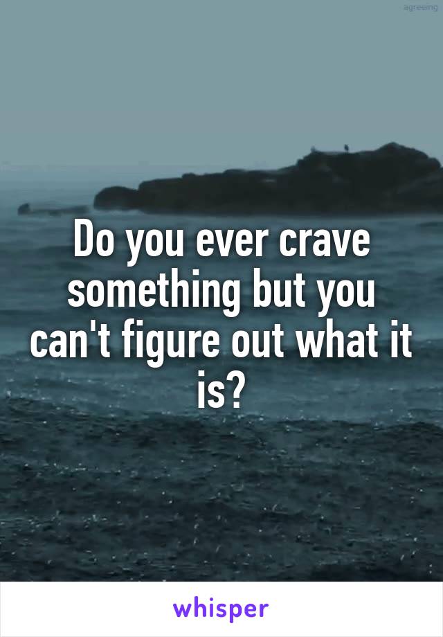 Do you ever crave something but you can't figure out what it is?