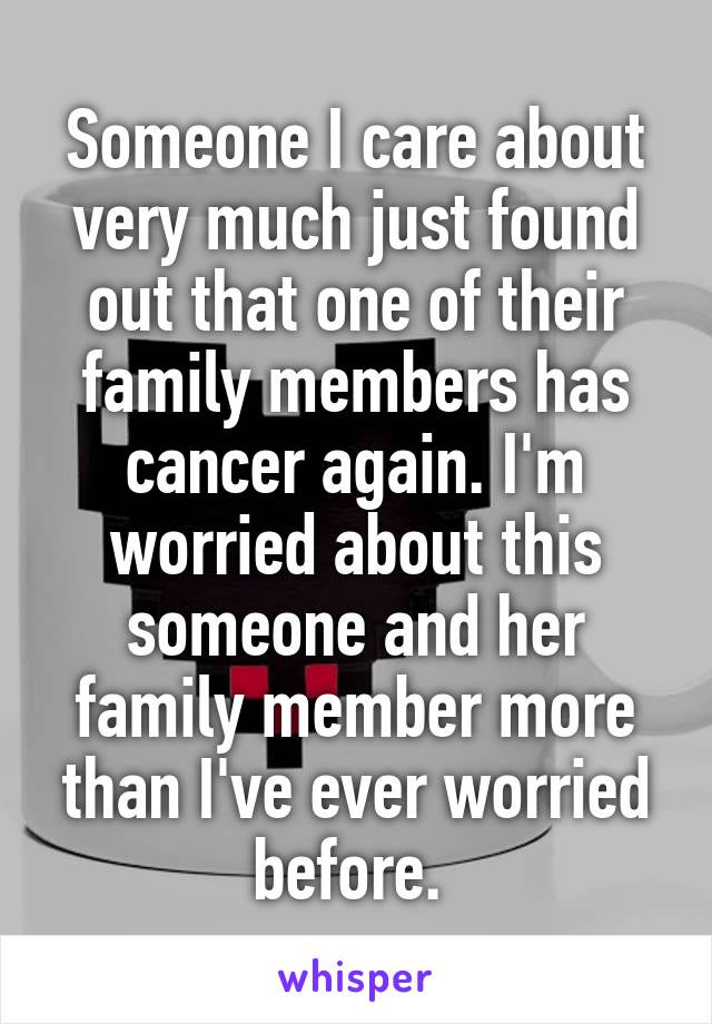 Someone I care about very much just found out that one of their family members has cancer again. I'm worried about this someone and her family member more than I've ever worried before. 