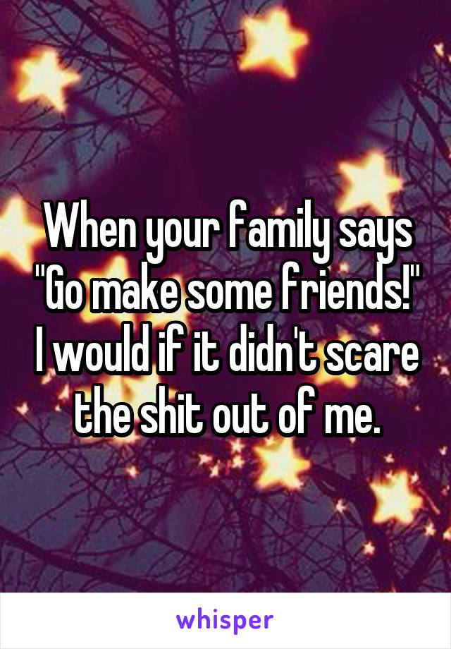 When your family says "Go make some friends!" I would if it didn't scare the shit out of me.