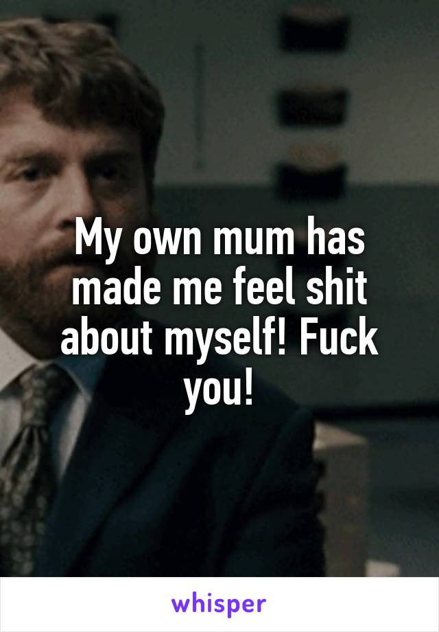 My own mum has made me feel shit about myself! Fuck you!