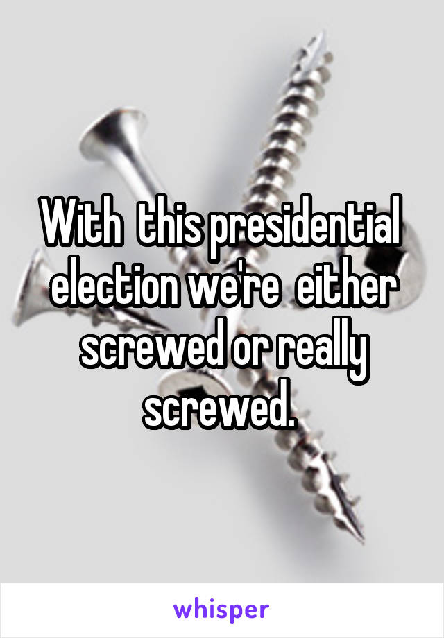 With  this presidential  election we're  either screwed or really screwed. 