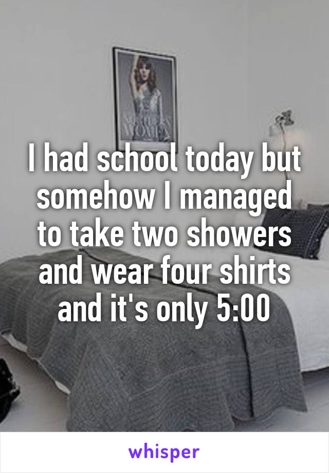 I had school today but somehow I managed to take two showers and wear four shirts and it's only 5:00